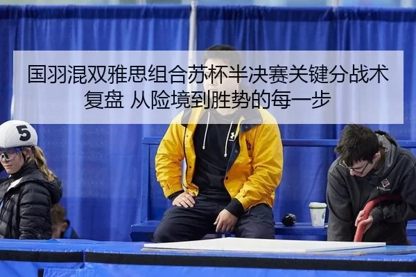 国羽混双雅思组合苏杯半决赛关键分战术复盘 从险境到胜势的每一步